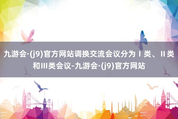 九游会·(j9)官方网站调换交流会议分为Ⅰ类、Ⅱ类和Ⅲ类会议-九游会·(j9)官方网站