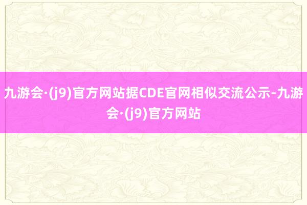 九游会·(j9)官方网站据CDE官网相似交流公示-九游会·(j9)官方网站