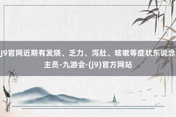 J9官网　　近期有发烧、乏力、泻肚、咳嗽等症状东说念主员-九游会·(j9)官方网站