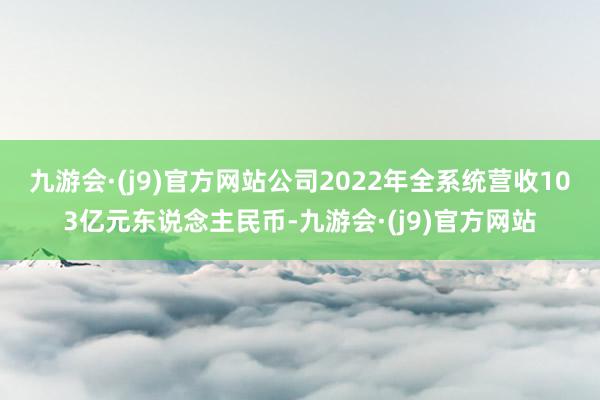 九游会·(j9)官方网站公司2022年全系统营收103亿元东说念主民币-九游会·(j9)官方网站