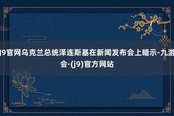 J9官网乌克兰总统泽连斯基在新闻发布会上暗示-九游会·(j9)官方网站