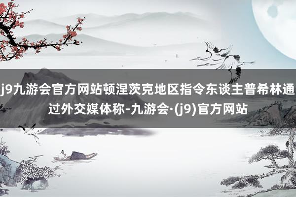 j9九游会官方网站顿涅茨克地区指令东谈主普希林通过外交媒体称-九游会·(j9)官方网站