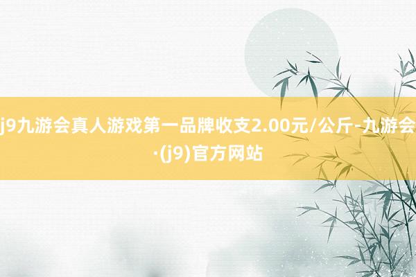 j9九游会真人游戏第一品牌收支2.00元/公斤-九游会·(j9)官方网站