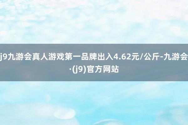 j9九游会真人游戏第一品牌出入4.62元/公斤-九游会·(j9)官方网站