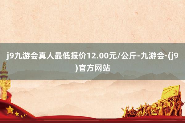 j9九游会真人最低报价12.00元/公斤-九游会·(j9)官方网站