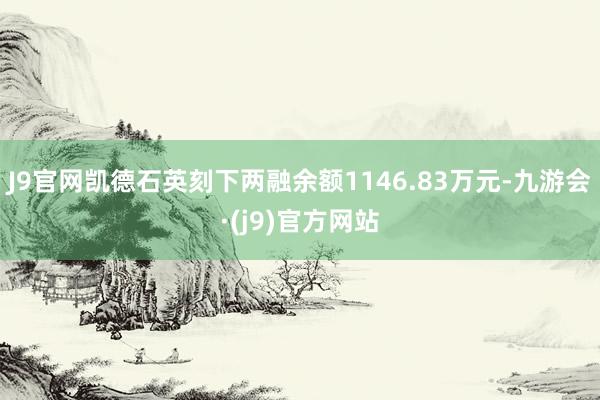 J9官网凯德石英刻下两融余额1146.83万元-九游会·(j9)官方网站