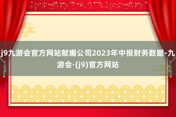 j9九游会官方网站献媚公司2023年中报财务数据-九游会·(j9)官方网站