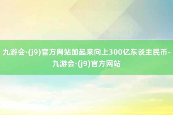 九游会·(j9)官方网站加起来向上300亿东谈主民币-九游会·(j9)官方网站