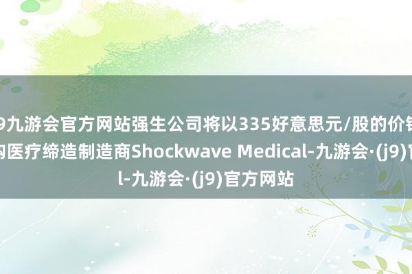 j9九游会官方网站强生公司将以335好意思元/股的价钱现款收购医疗缔造制造商Shockwave Medical-九游会·(j9)官方网站