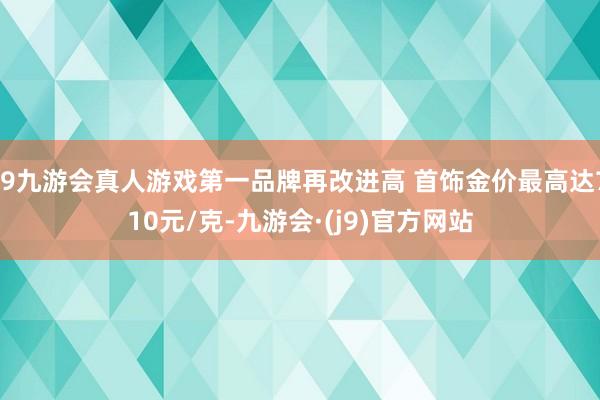 j9九游会真人游戏第一品牌再改进高 首饰金价最高达710元/克-九游会·(j9)官方网站