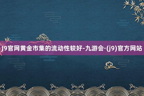 J9官网黄金市集的流动性较好-九游会·(j9)官方网站