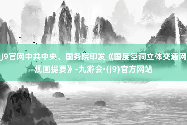 J9官网中共中央、国务院印发《国度空洞立体交通网规画提要》-九游会·(j9)官方网站