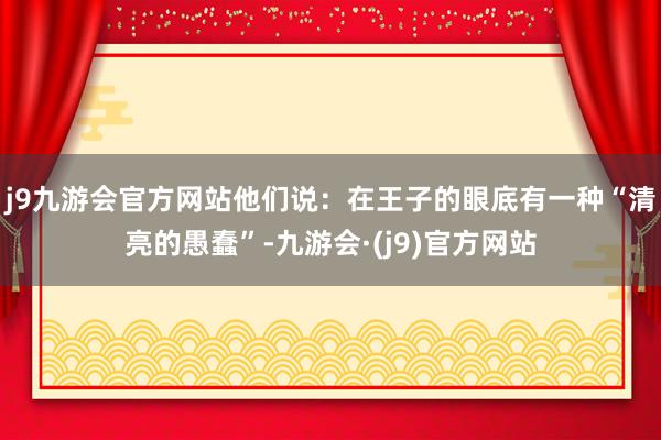 j9九游会官方网站他们说：在王子的眼底有一种“清亮的愚蠢”-九游会·(j9)官方网站