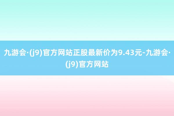 九游会·(j9)官方网站正股最新价为9.43元-九游会·(j9)官方网站