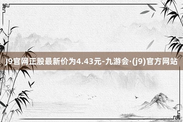 J9官网正股最新价为4.43元-九游会·(j9)官方网站