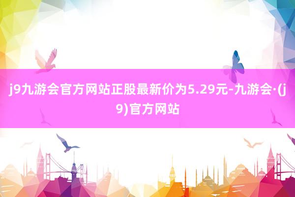 j9九游会官方网站正股最新价为5.29元-九游会·(j9)官方网站