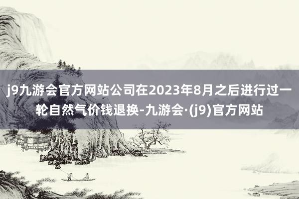 j9九游会官方网站公司在2023年8月之后进行过一轮自然气价钱退换-九游会·(j9)官方网站