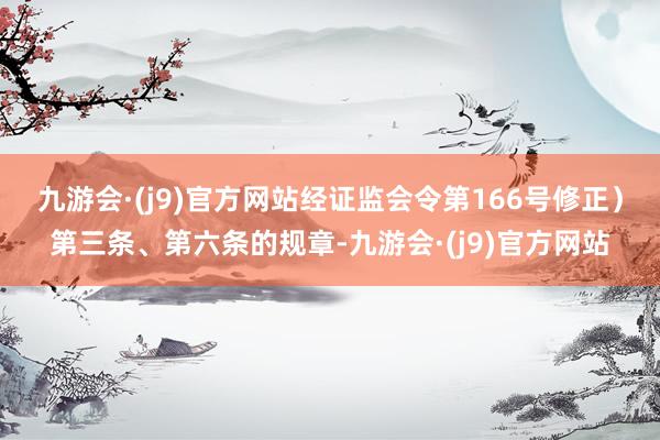 九游会·(j9)官方网站经证监会令第166号修正）第三条、第六条的规章-九游会·(j9)官方网站