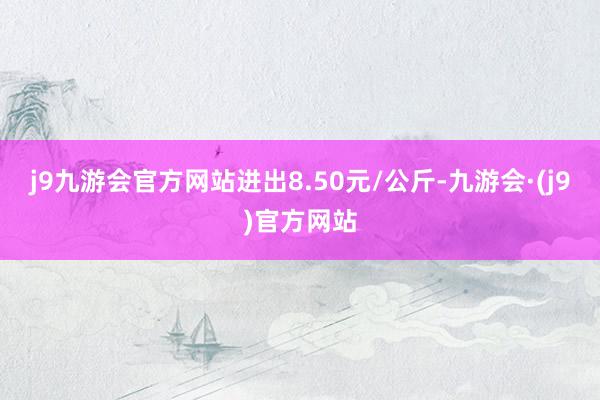 j9九游会官方网站进出8.50元/公斤-九游会·(j9)官方网站