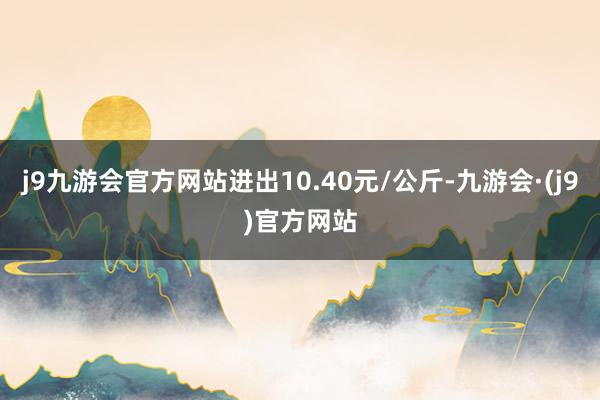 j9九游会官方网站进出10.40元/公斤-九游会·(j9)官方网站