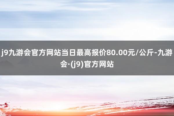 j9九游会官方网站当日最高报价80.00元/公斤-九游会·(j9)官方网站