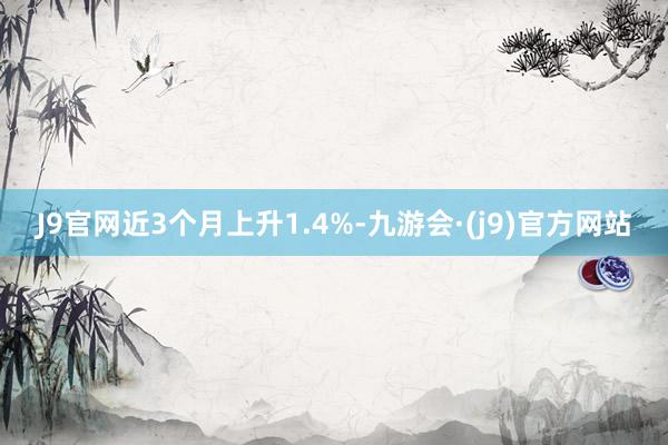 J9官网近3个月上升1.4%-九游会·(j9)官方网站