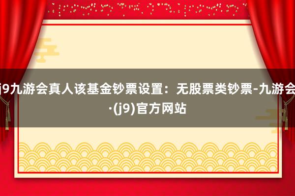 j9九游会真人该基金钞票设置：无股票类钞票-九游会·(j9)官方网站