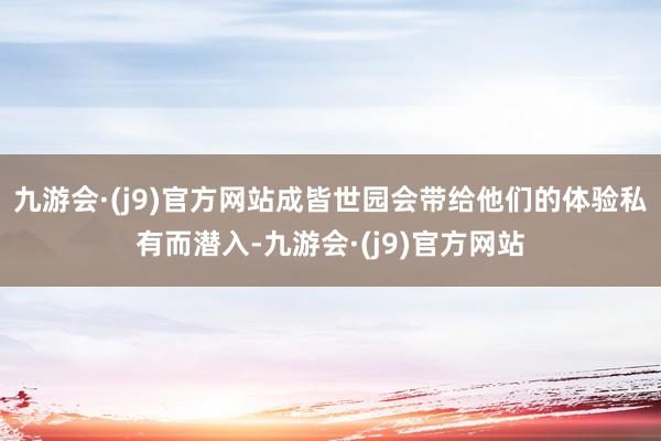 九游会·(j9)官方网站成皆世园会带给他们的体验私有而潜入-九游会·(j9)官方网站