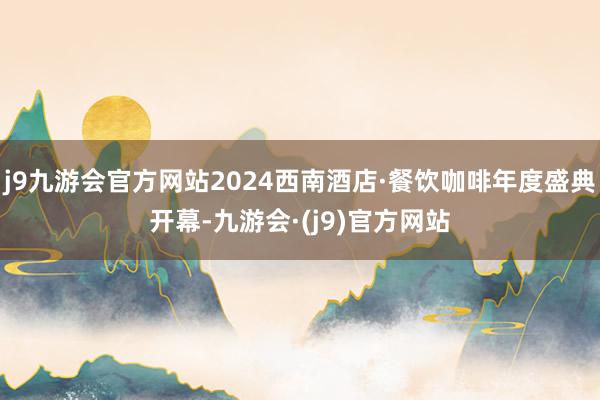 j9九游会官方网站2024西南酒店·餐饮咖啡年度盛典开幕-九游会·(j9)官方网站