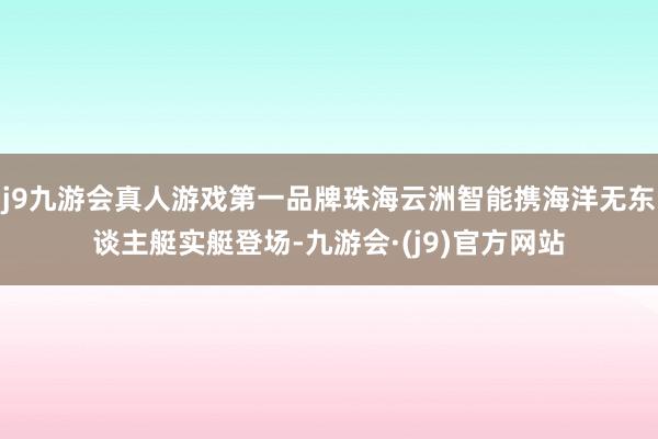 j9九游会真人游戏第一品牌珠海云洲智能携海洋无东谈主艇实艇登场-九游会·(j9)官方网站