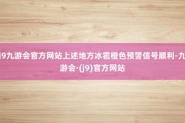 j9九游会官方网站上述地方冰雹橙色预警信号顺利-九游会·(j9)官方网站