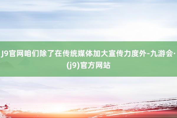 J9官网咱们除了在传统媒体加大宣传力度外-九游会·(j9)官方网站