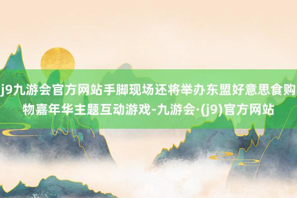 j9九游会官方网站手脚现场还将举办东盟好意思食购物嘉年华主题互动游戏-九游会·(j9)官方网站