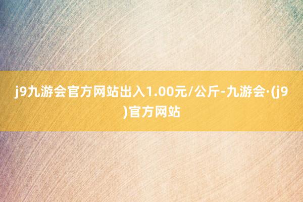 j9九游会官方网站出入1.00元/公斤-九游会·(j9)官方网站