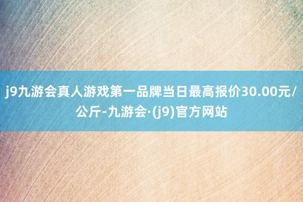 j9九游会真人游戏第一品牌当日最高报价30.00元/公斤-九游会·(j9)官方网站