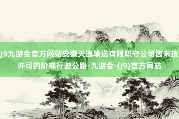 j9九游会官方网站安徽天逸输送有限职守公司因未按许可的阶梯行驶公路-九游会·(j9)官方网站