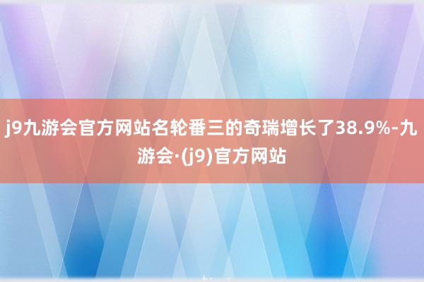 j9九游会官方网站名轮番三的奇瑞增长了38.9%-九游会·(j9)官方网站