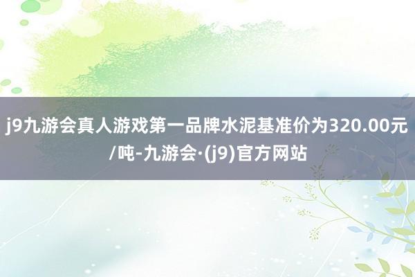 j9九游会真人游戏第一品牌水泥基准价为320.00元/吨-九游会·(j9)官方网站