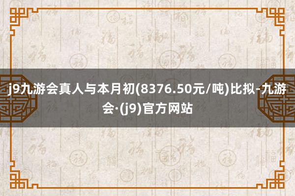 j9九游会真人与本月初(8376.50元/吨)比拟-九游会·(j9)官方网站