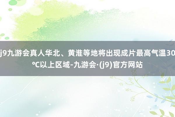 j9九游会真人华北、黄淮等地将出现成片最高气温30℃以上区域-九游会·(j9)官方网站