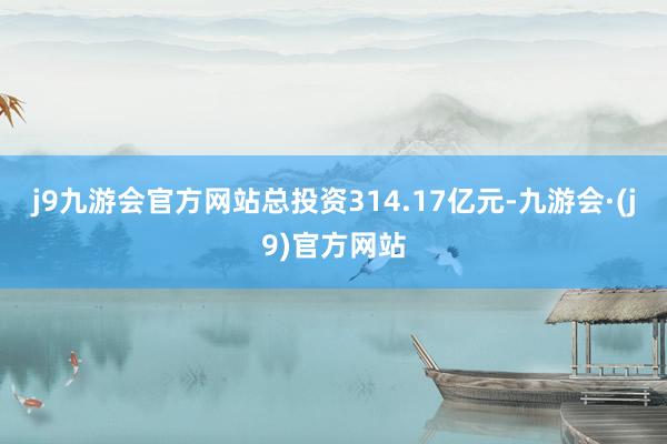 j9九游会官方网站总投资314.17亿元-九游会·(j9)官方网站