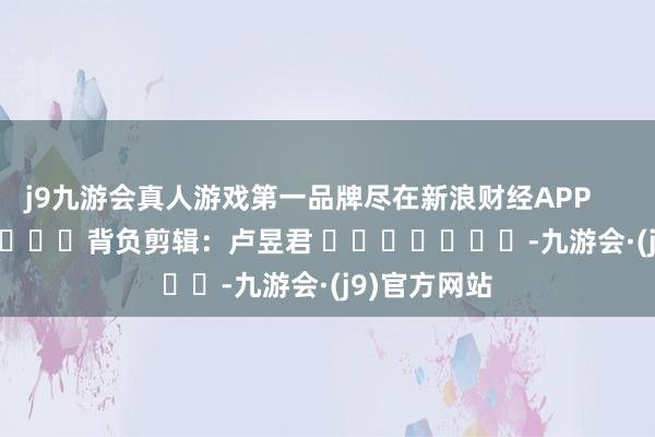 j9九游会真人游戏第一品牌尽在新浪财经APP            						背负剪辑：卢昱君 							-九游会·(j9)官方网站