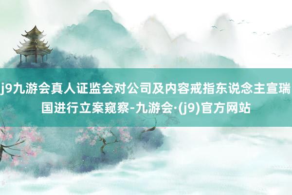 j9九游会真人证监会对公司及内容戒指东说念主宣瑞国进行立案窥察-九游会·(j9)官方网站