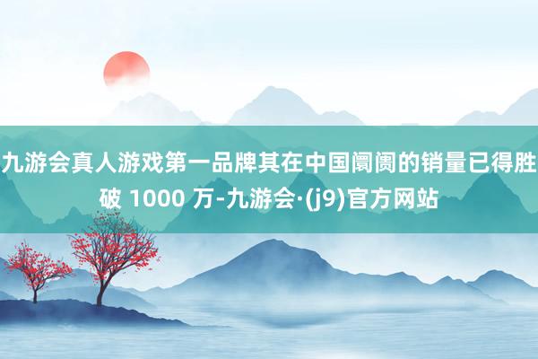 j9九游会真人游戏第一品牌其在中国阛阓的销量已得胜冲破 1000 万-九游会·(j9)官方网站