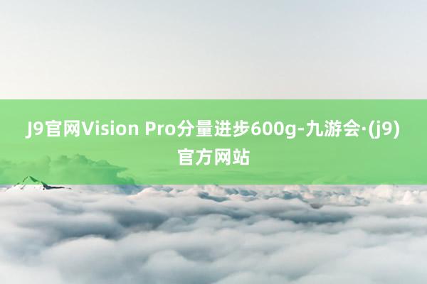 J9官网Vision Pro分量进步600g-九游会·(j9)官方网站