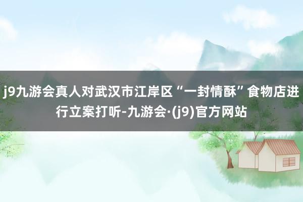 j9九游会真人对武汉市江岸区“一封情酥”食物店进行立案打听-九游会·(j9)官方网站