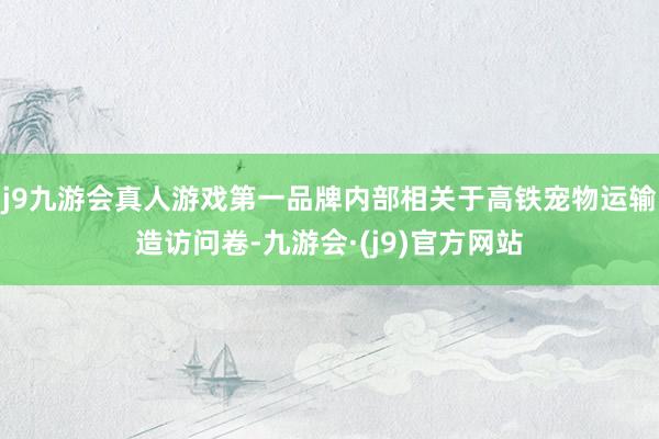 j9九游会真人游戏第一品牌内部相关于高铁宠物运输造访问卷-九游会·(j9)官方网站