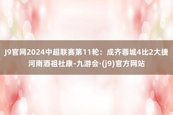 J9官网2024中超联赛第11轮：成齐蓉城4比2大捷河南酒祖杜康-九游会·(j9)官方网站