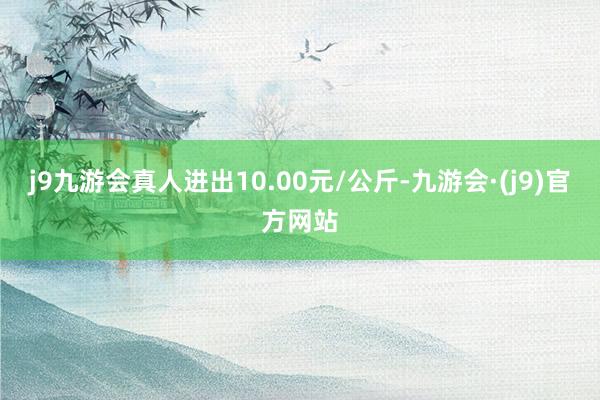 j9九游会真人进出10.00元/公斤-九游会·(j9)官方网站