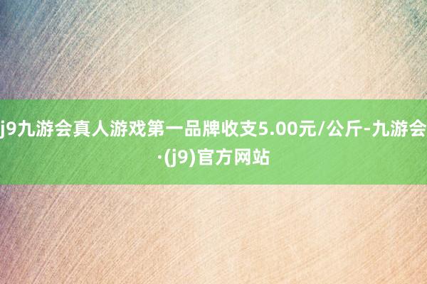 j9九游会真人游戏第一品牌收支5.00元/公斤-九游会·(j9)官方网站